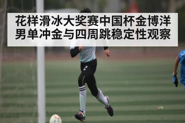 花样滑冰大奖赛中国杯金博洋男单冲金与四周跳稳定性观察