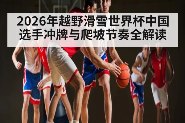 2026年越野滑雪世界杯中国选手冲牌与爬坡节奏全解读