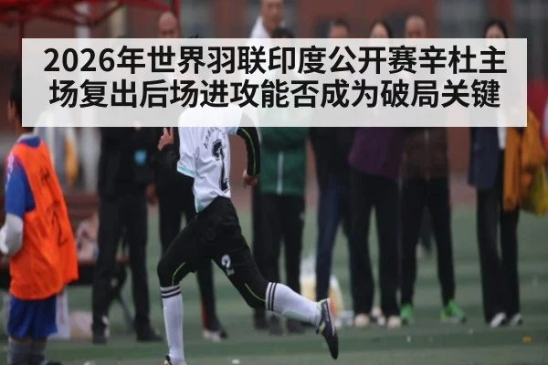 2026年世界羽联印度公开赛辛杜主场复出后场进攻能否成为破局关键