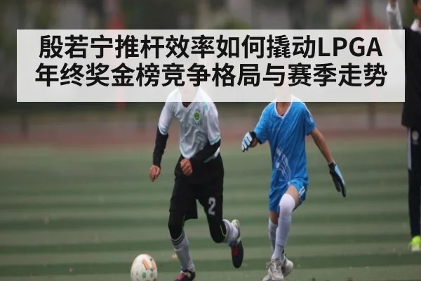 殷若宁推杆效率如何撬动LPGA年终奖金榜竞争格局与赛季走势